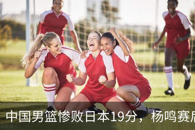中国男篮惨败日本19分，杨鸣赛后那句话，比比分更刺耳：现在的男篮，一点骨气都没有了