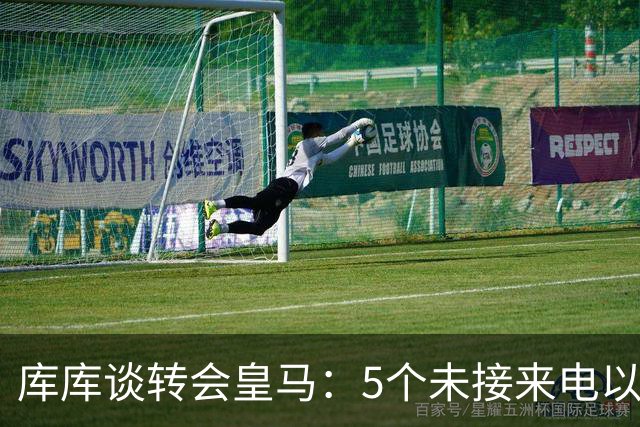 库库谈转会皇马：5个未接来电以为家里出事 经纪人居然让我考虑下